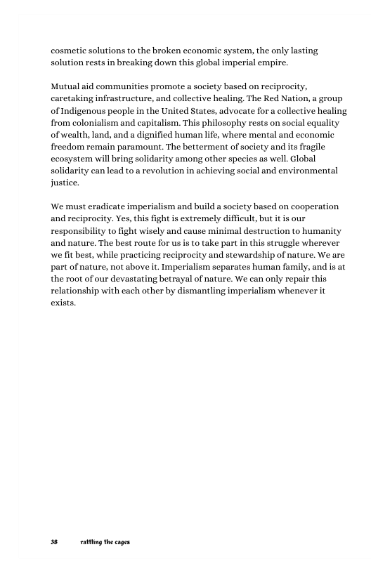 cosmetic solutions to the broken economic system, the only lasting solution rests in breaking down this global imperial empire.  Mutual aid communities promote a society based on reciprocity, caretaking infrastructure, and collective healing The Red Nation, a group of Indigenous people in the United States, advocate for a collective healing from colonialism and capitalism. This philosophy rests on social equality of wealth, land, and a dignified human life, where mental and economic freedom remain paramount. The betterment of society and its frag ecosystem will bring solidarity among other species s well. Global solidarity can lead to a revolution in achieving social and environmental justice.  We must eradicate imperialism and build a society based on cooperation and reciprocity. Yes, this fight s extremely difficult, but it is our  responsibility to fight wisely and cause minimal destruction to humanity and nature. The best route for usis to take part in this struggle wherever we fit best, while practicing reciprocity and stewardship of nature. We are part of nature, not above it. Imperialism separates human family, and is at the root of our devastating betrayal of nature. We can only repair this relationship with each other by dismantling imperialism whenever it  exists.  5 g thecages 